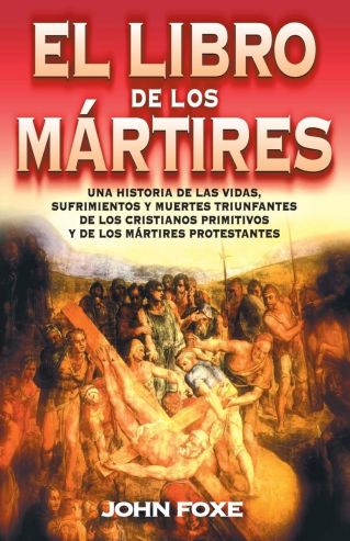 El Libro de los Mártires. Una Historia de las Vidas, Sufrimientos y Muertes  Triunfantes de los Cristianos Primitivos y de los Mártires Protestantes